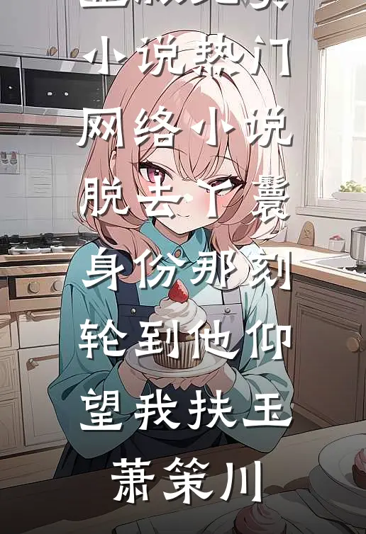 脱去丫鬟身份那刻，轮到他仰望我扶玉萧策川完整版免费小说_热门网络小说脱去丫鬟身份那刻，轮到他仰望我扶玉萧策川