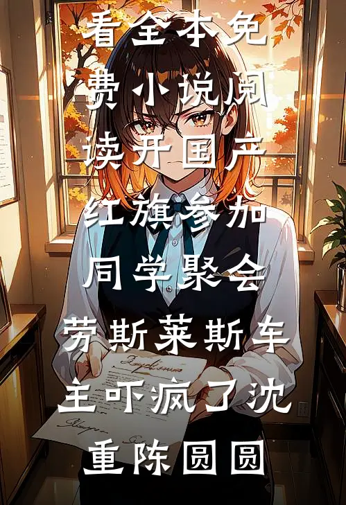 开国产红旗参加同学聚会，劳斯莱斯车主吓疯了(沈重陈圆圆)免费小说在线看_全本免费小说阅读开国产红旗参加同学聚会，劳斯莱斯车主吓疯了沈重陈圆圆