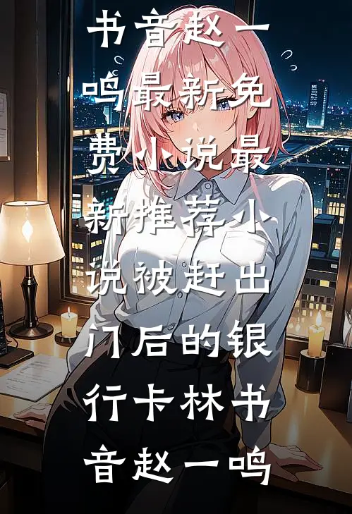 被赶出门后的银行卡(林书音赵一鸣)最新免费小说_最新推荐小说被赶出门后的银行卡林书音赵一鸣