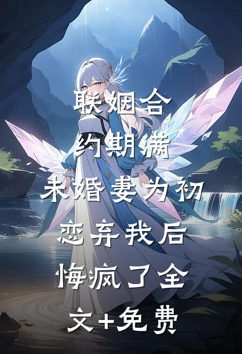 联姻合约期满，未婚妻为初恋弃我后悔疯了全文+免费