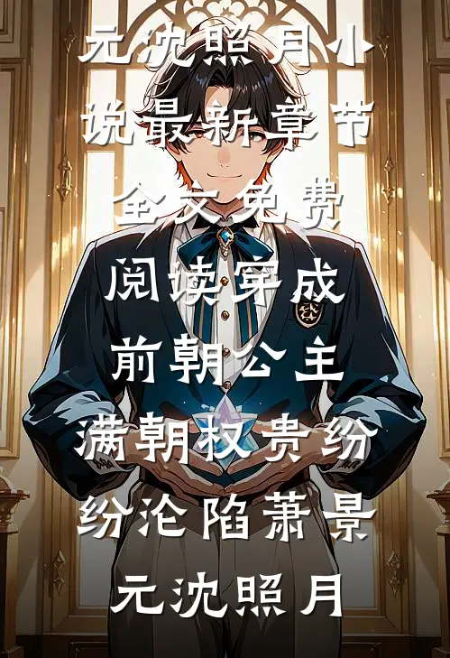 穿成前朝公主，满朝权贵纷纷沦陷(萧景元沈照月)小说最新章节_全文免费阅读穿成前朝公主，满朝权贵纷纷沦陷萧景元沈照月