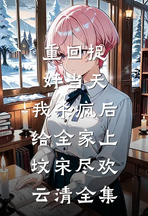 重回捉奸当天，我杀疯后给全家上坟宋尽欢云清全集