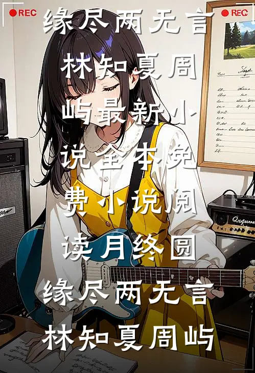 月终圆，缘尽两无言林知夏周屿最新小说_全本免费小说阅读月终圆，缘尽两无言(林知夏周屿)