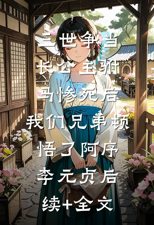 三世争当长公主驸马惨死后，我们兄弟顿悟了阿序李元贞后续+全文