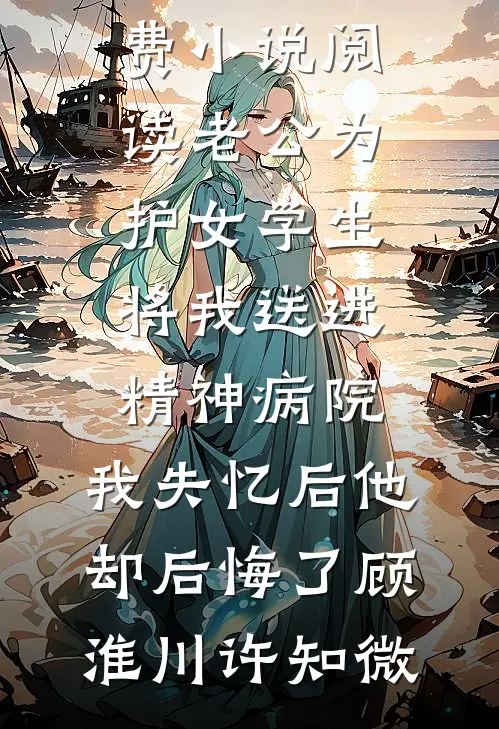 老公为护女学生将我送进精神病院，我失忆后他却后悔了(顾淮川许知微)热门好看小说_免费小说阅读老公为护女学生将我送进精神病院，我失忆后他却后悔了(顾淮川许知微)
