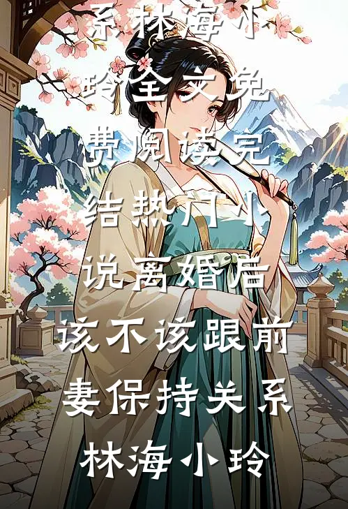 离婚后，该不该跟前妻保持关系(林海小玲)全文免费阅读_完结热门小说离婚后，该不该跟前妻保持关系(林海小玲)