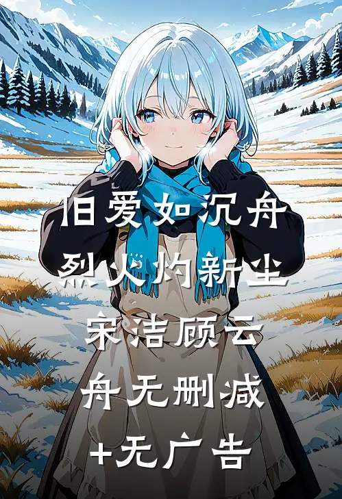 旧爱如沉舟，烈火灼新尘宋洁顾云舟无删减+无广告
