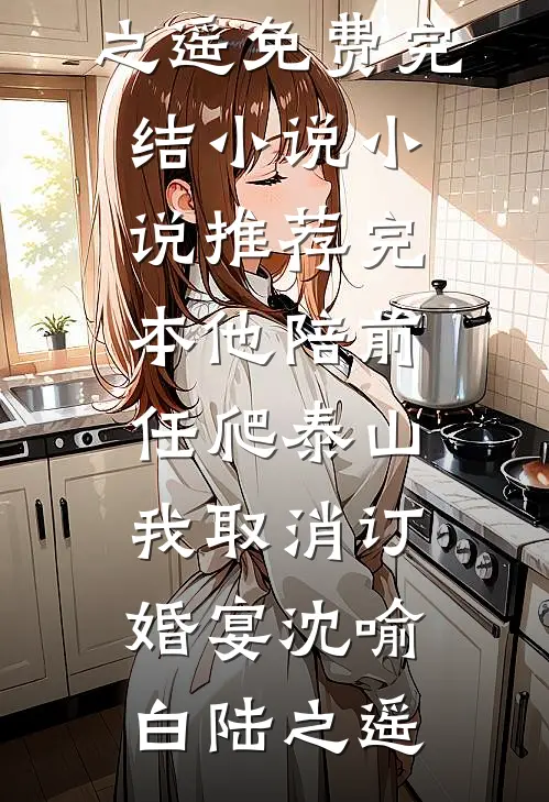 他陪前任爬泰山，我取消订婚宴(沈喻白陆之遥)免费完结小说_小说推荐完本他陪前任爬泰山，我取消订婚宴沈喻白陆之遥