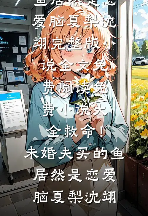 救命！未婚夫买的鱼居然是恋爱脑夏梨沈翊完整版小说全文免费阅读_免费小说大全救命！未婚夫买的鱼居然是恋爱脑(夏梨沈翊)