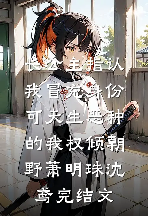 长公主指认我冒充身份，可天生恶种的我权倾朝野萧明珠沈鸢完结文