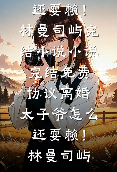 协议离婚，太子爷怎么还耍赖！(林曼司屿)完结小说_小说完结免费协议离婚，太子爷怎么还耍赖！林曼司屿