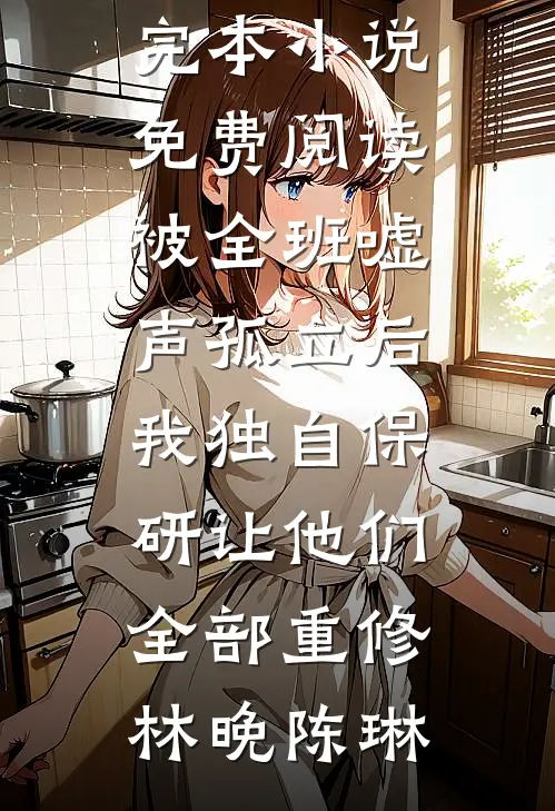 被全班“嘘”声孤立后，我独自保研让他们全部重修(林晚陈琳)免费小说_完本小说免费阅读被全班“嘘”声孤立后，我独自保研让他们全部重修林晚陈琳