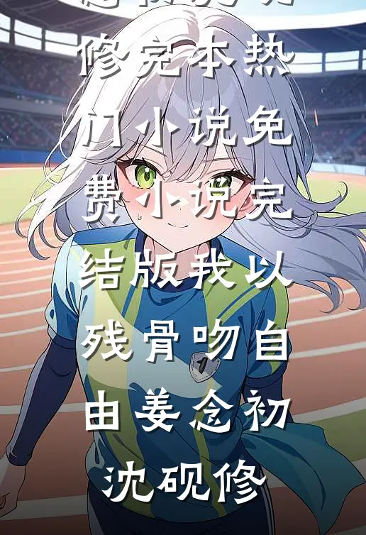 我以残骨吻自由(姜念初沈砚修)完本热门小说_免费小说完结版我以残骨吻自由姜念初沈砚修