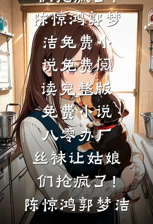 八零办厂：丝袜让姑娘们抢疯了！陈惊鸿郭梦洁免费小说免费阅读_完整版免费小说八零办厂：丝袜让姑娘们抢疯了！(陈惊鸿郭梦洁)