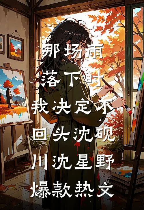 那场雨落下时，我决定不回头沈砚川沈星野爆款热文