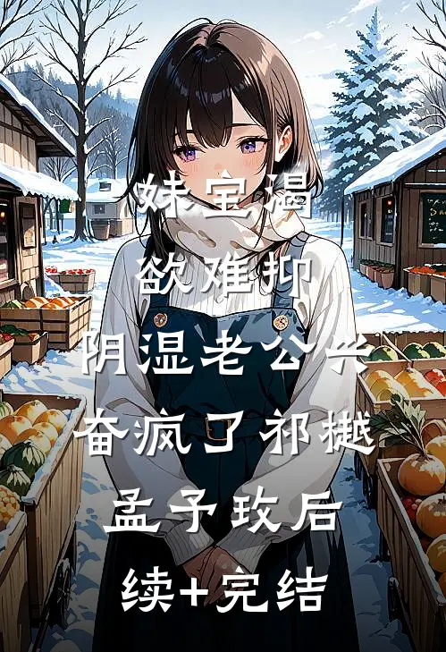 妹宝渴欲难抑，阴湿老公兴奋疯了祁樾孟予玫后续+完结