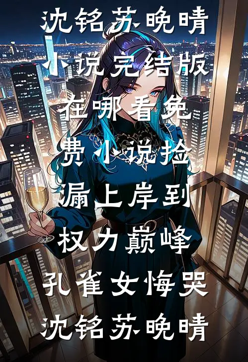 捡漏上岸到权力巅峰，孔雀女悔哭(沈铭苏晚晴)小说完结版_在哪看免费小说捡漏上岸到权力巅峰，孔雀女悔哭沈铭苏晚晴