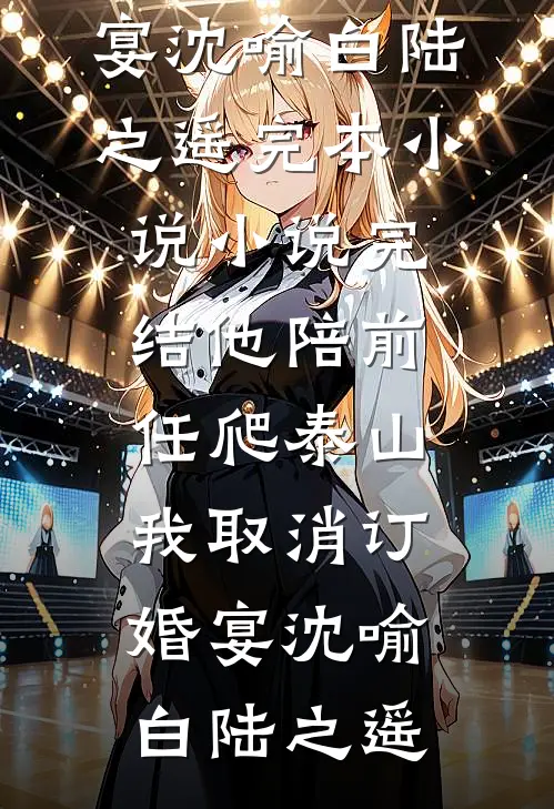 他陪前任爬泰山，我取消订婚宴沈喻白陆之遥完本小说_小说完结他陪前任爬泰山，我取消订婚宴(沈喻白陆之遥)