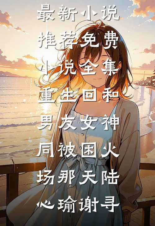重生回和男友女神同被困火场那天陆心瑜谢寻最新小说推荐_免费小说全集重生回和男友女神同被困火场那天(陆心瑜谢寻)