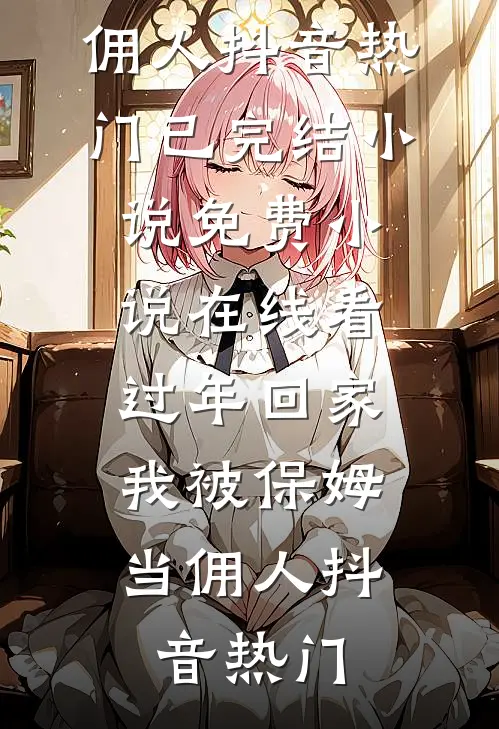 过年回家，我被保姆当佣人(抖音热门)已完结小说_免费小说在线看过年回家，我被保姆当佣人抖音热门