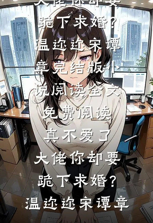 真不爱了，大佬你却要跪下求婚？温迩迩宋谭章完结版小说阅读_全文免费阅读真不爱了，大佬你却要跪下求婚？(温迩迩宋谭章)