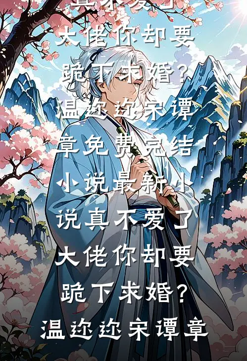 真不爱了，大佬你却要跪下求婚？温迩迩宋谭章免费完结小说_最新小说真不爱了，大佬你却要跪下求婚？温迩迩宋谭章