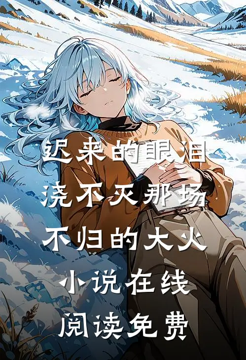 迟来的眼泪，浇不灭那场不归的大火小说在线阅读免费