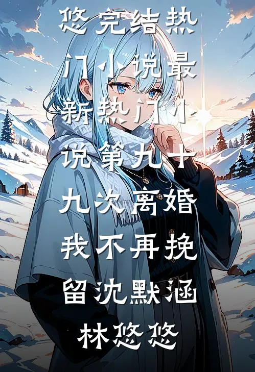 第九十九次离婚，我不再挽留沈默涵林悠悠完结热门小说_最新热门小说第九十九次离婚，我不再挽留(沈默涵林悠悠)