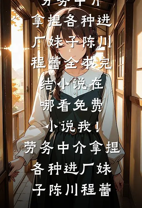 我！劳务中介，拿捏各种进厂妹子(陈川程蕾)全本完结小说_在哪看免费小说我！劳务中介，拿捏各种进厂妹子陈川程蕾