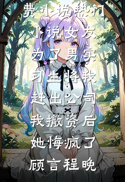 女友为了男实习生将我赶出公司，我撤资后她悔疯了(顾言程晚)全本免费小说_热门小说女友为了男实习生将我赶出公司，我撤资后她悔疯了(顾言程晚)