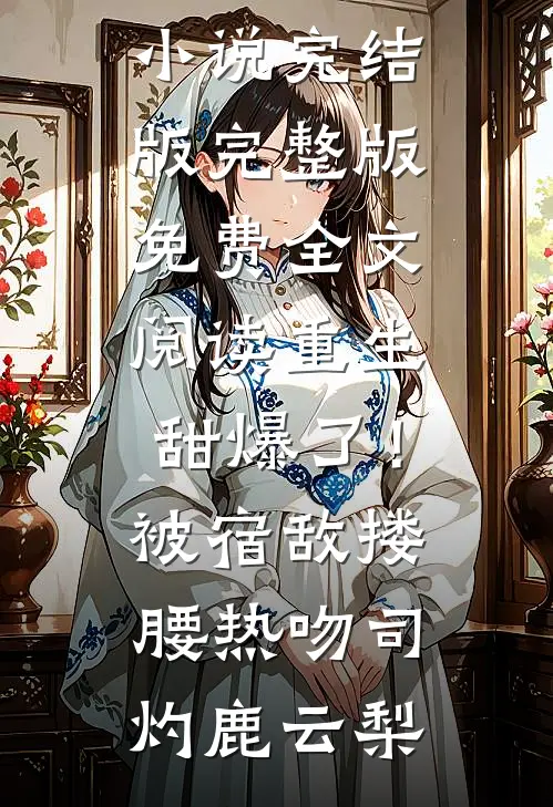 重生甜爆了！被宿敌搂腰热吻(司灼鹿云梨)免费小说完结版_完整版免费全文阅读重生甜爆了！被宿敌搂腰热吻司灼鹿云梨
