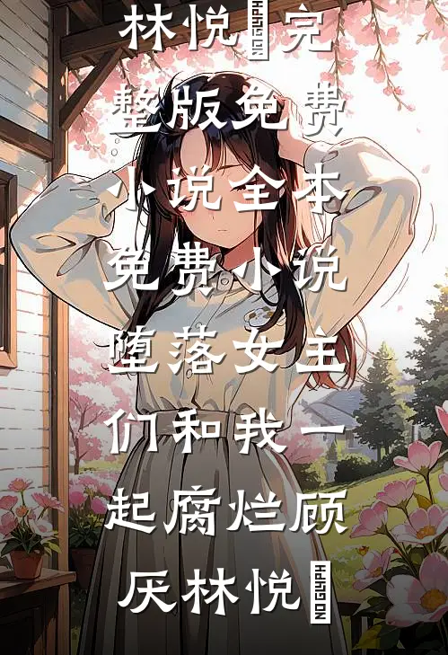 堕落女主们和我一起腐烂(顾厌林悦㬢)完整版免费小说_全本免费小说堕落女主们和我一起腐烂(顾厌林悦㬢)