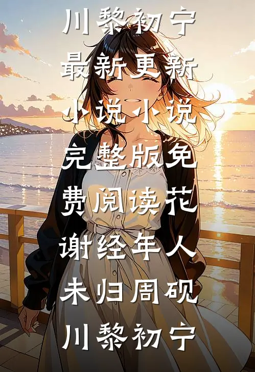 花谢经年人未归周砚川黎初宁最新更新小说_小说完整版免费阅读花谢经年人未归(周砚川黎初宁)