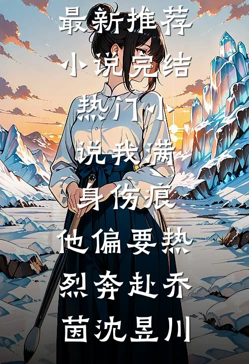 我满身伤痕，他偏要热烈奔赴(乔茵沈昱川)最新推荐小说_完结热门小说我满身伤痕，他偏要热烈奔赴(乔茵沈昱川)