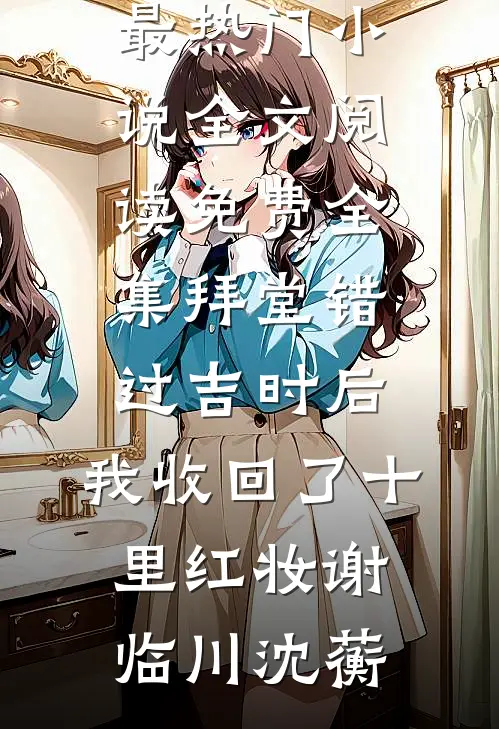 拜堂错过吉时后，我收回了十里红妆谢临川沈蘅最热门小说_全文阅读免费全集拜堂错过吉时后，我收回了十里红妆(谢临川沈蘅)