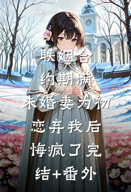 联姻合约期满，未婚妻为初恋弃我后悔疯了完结+番外
