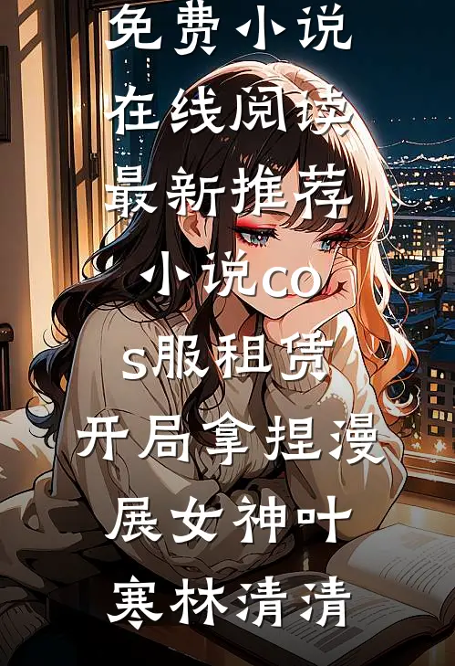 cos服租赁，开局拿捏漫展女神(叶寒林清清)免费小说在线阅读_最新推荐小说cos服租赁，开局拿捏漫展女神叶寒林清清