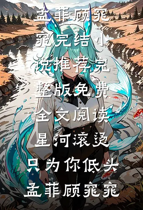 星河滚烫，只为你低头(孟菲顾窕窕)完结小说推荐_完整版免费全文阅读星河滚烫，只为你低头(孟菲顾窕窕)
