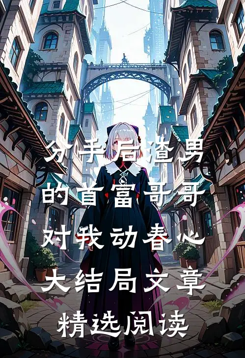 分手后渣男的首富哥哥对我动春心大结局文章精选阅读