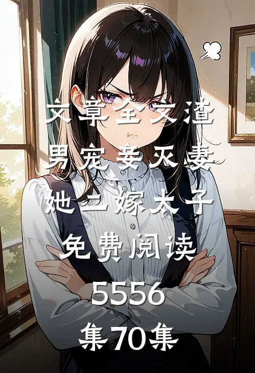 文章全文渣男宠妾灭妻她二嫁太子免费阅读55 56集70集