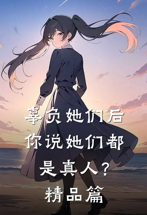 辜负她们后,你说她们都是真人?精品篇在线观看